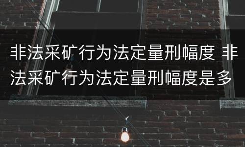 非法采矿行为法定量刑幅度 非法采矿行为法定量刑幅度是多少