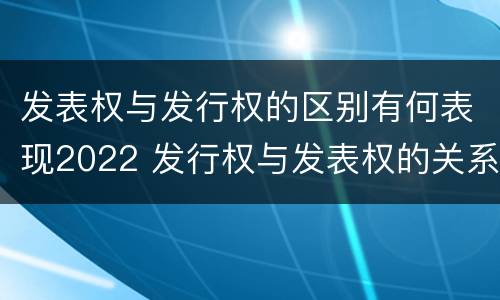 发表权与发行权的区别有何表现2022 发行权与发表权的关系