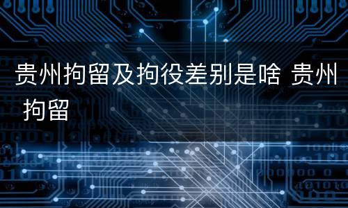 贵州拘留及拘役差别是啥 贵州 拘留