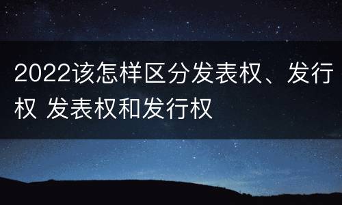 2022该怎样区分发表权、发行权 发表权和发行权