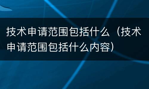 技术申请范围包括什么（技术申请范围包括什么内容）