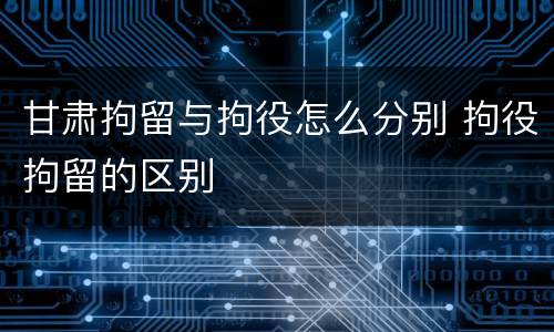甘肃拘留与拘役怎么分别 拘役拘留的区别