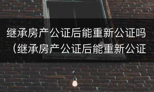 继承房产公证后能重新公证吗（继承房产公证后能重新公证吗需要多久）