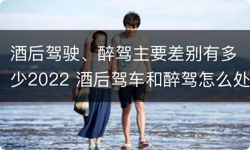 酒后驾驶、醉驾主要差别有多少2022 酒后驾车和醉驾怎么处罚规定