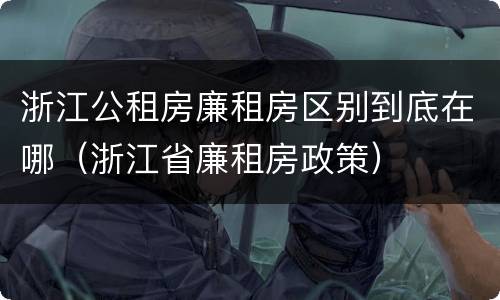 浙江公租房廉租房区别到底在哪（浙江省廉租房政策）