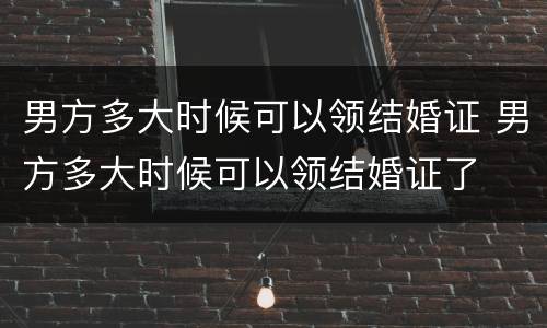 男方多大时候可以领结婚证 男方多大时候可以领结婚证了