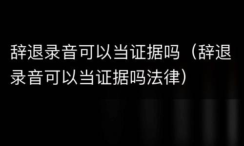 辞退录音可以当证据吗（辞退录音可以当证据吗法律）