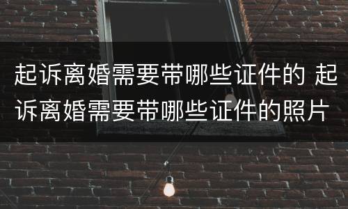 起诉离婚需要带哪些证件的 起诉离婚需要带哪些证件的照片
