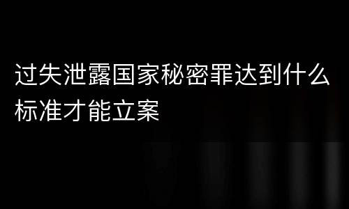 过失泄露国家秘密罪达到什么标准才能立案