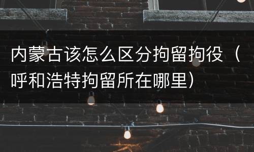 内蒙古该怎么区分拘留拘役（呼和浩特拘留所在哪里）