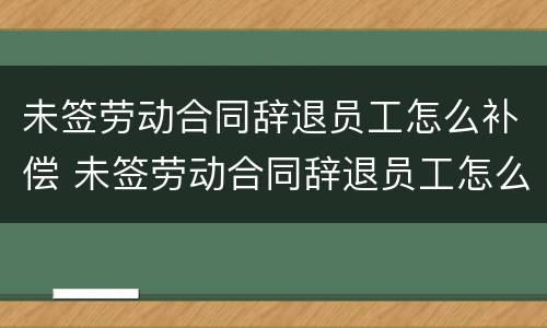 未签劳动合同辞退员工怎么补偿 未签劳动合同辞退员工怎么补偿的