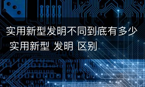 实用新型发明不同到底有多少 实用新型 发明 区别