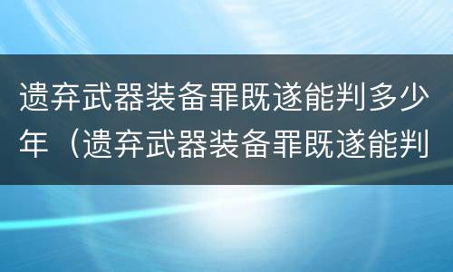 遗弃武器装备罪既遂能判多少年（遗弃武器装备罪既遂能判多少年徒刑）