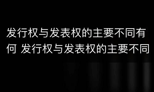 发行权与发表权的主要不同有何 发行权与发表权的主要不同有何特点