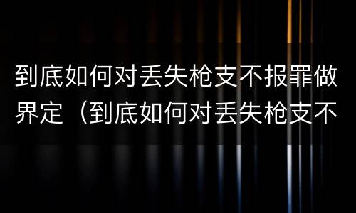 到底如何对丢失枪支不报罪做界定（到底如何对丢失枪支不报罪做界定呢）