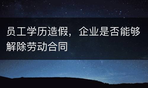 员工学历造假，企业是否能够解除劳动合同