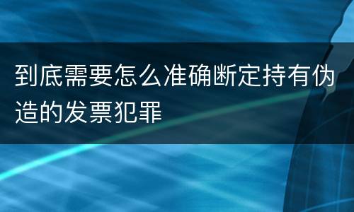 到底需要怎么准确断定持有伪造的发票犯罪