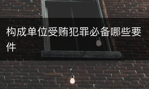 构成单位受贿犯罪必备哪些要件