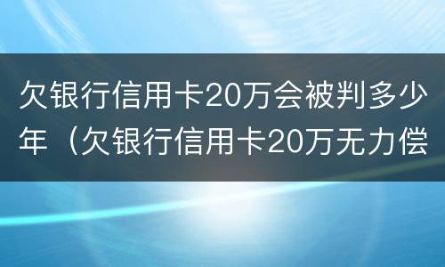 欠银行信用卡20万会被判多少年（欠银行信用卡20万无力偿还判刑多久）