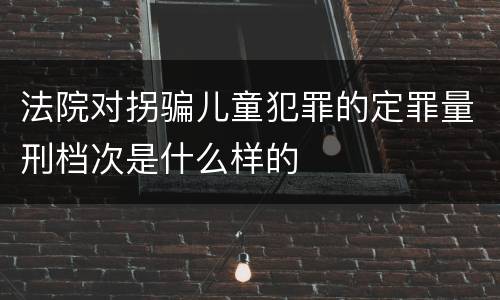 法院对拐骗儿童犯罪的定罪量刑档次是什么样的