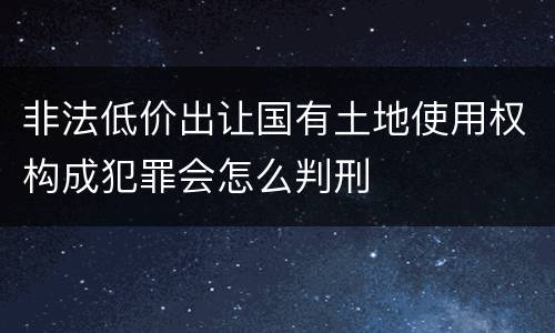 非法低价出让国有土地使用权构成犯罪会怎么判刑