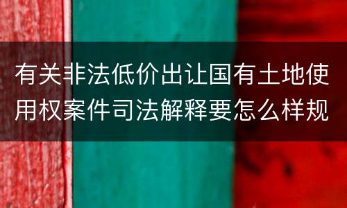 有关非法低价出让国有土地使用权案件司法解释要怎么样规定