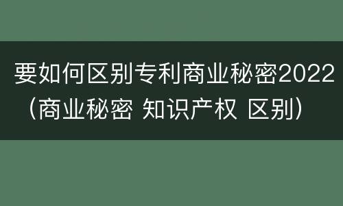 要如何区别专利商业秘密2022（商业秘密 知识产权 区别）