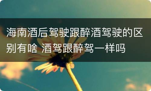 海南酒后驾驶跟醉酒驾驶的区别有啥 酒驾跟醉驾一样吗