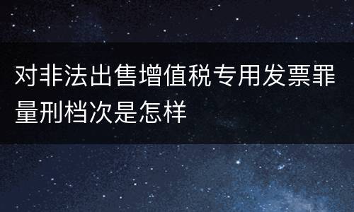 对非法出售增值税专用发票罪量刑档次是怎样