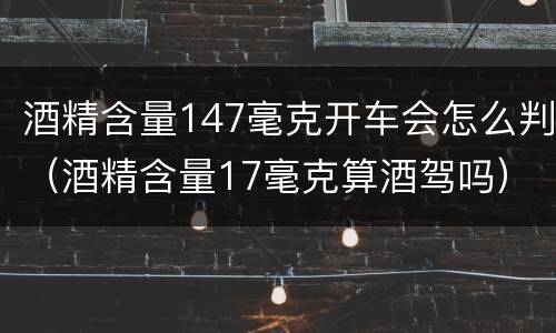酒精含量147毫克开车会怎么判（酒精含量17毫克算酒驾吗）