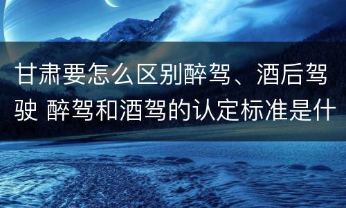 甘肃要怎么区别醉驾、酒后驾驶 醉驾和酒驾的认定标准是什么