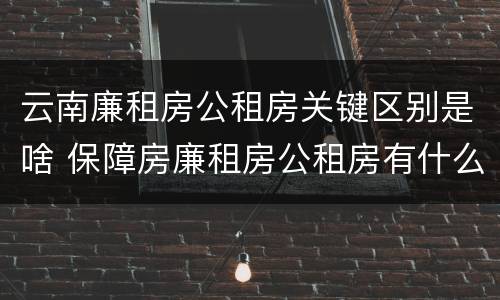 云南廉租房公租房关键区别是啥 保障房廉租房公租房有什么区别