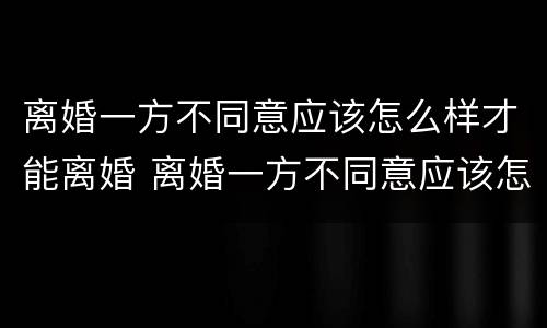 离婚一方不同意应该怎么样才能离婚 离婚一方不同意应该怎么样才能离婚呢