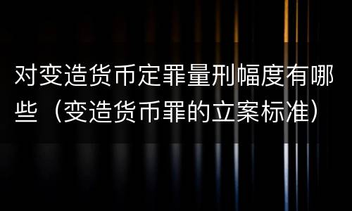 对变造货币定罪量刑幅度有哪些（变造货币罪的立案标准）