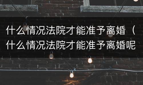 什么情况法院才能准予离婚（什么情况法院才能准予离婚呢）