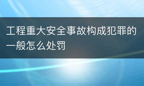 工程重大安全事故构成犯罪的一般怎么处罚