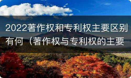 2022著作权和专利权主要区别有何（著作权与专利权的主要区别）