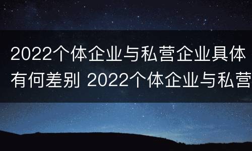 2022个体企业与私营企业具体有何差别 2022个体企业与私营企业具体有何差别呢
