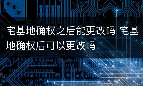 宅基地确权之后能更改吗 宅基地确权后可以更改吗