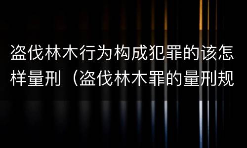 盗伐林木行为构成犯罪的该怎样量刑（盗伐林木罪的量刑规定）