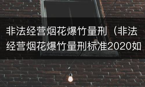 非法经营烟花爆竹量刑（非法经营烟花爆竹量刑标准2020如何判别是否犯罪）