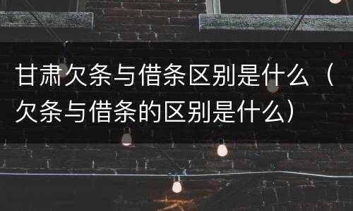 甘肃欠条与借条区别是什么（欠条与借条的区别是什么）