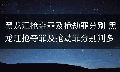 黑龙江抢夺罪及抢劫罪分别 黑龙江抢夺罪及抢劫罪分别判多少年