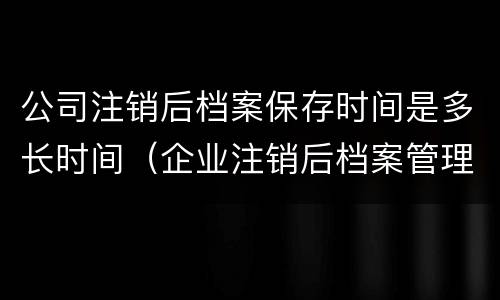 公司注销后档案保存时间是多长时间（企业注销后档案管理期限）