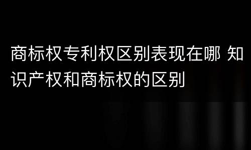 商标权专利权区别表现在哪 知识产权和商标权的区别