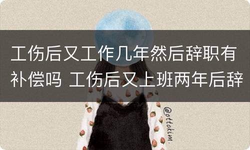 工伤后又工作几年然后辞职有补偿吗 工伤后又上班两年后辞职还可以获赔偿吗