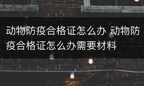 动物防疫合格证怎么办 动物防疫合格证怎么办需要材料