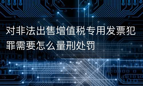对非法出售增值税专用发票犯罪需要怎么量刑处罚