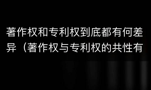 著作权和专利权到底都有何差异（著作权与专利权的共性有）
