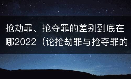 抢劫罪、抢夺罪的差别到底在哪2022（论抢劫罪与抢夺罪的界限）